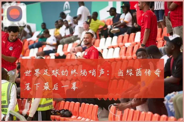 世界足球的终场哨声：当绿茵传奇落下最后一幕