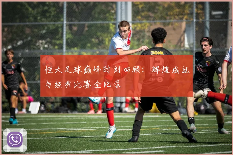 恒大足球巅峰时刻回顾:辉煌成就与经典比赛全纪录