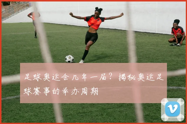 足球奥运会几年一届?揭秘奥运足球赛事的举办周期