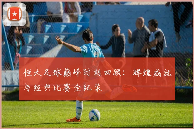 恒大足球巅峰时刻回顾:辉煌成就与经典比赛全纪录