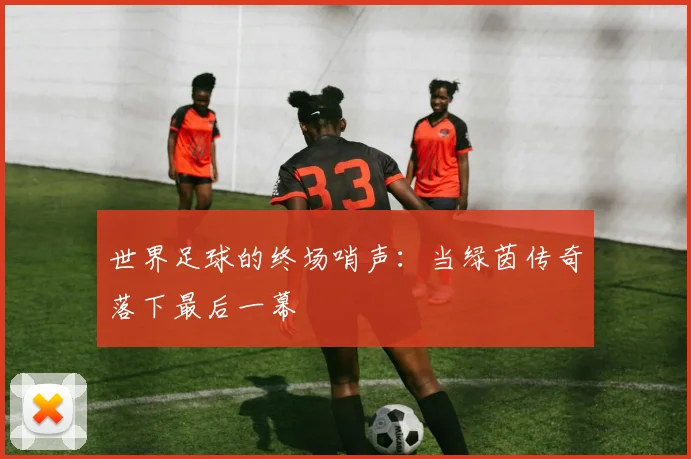 世界足球的终场哨声：当绿茵传奇落下最后一幕
